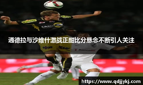 通德拉与沙维什激战正酣比分悬念不断引人关注